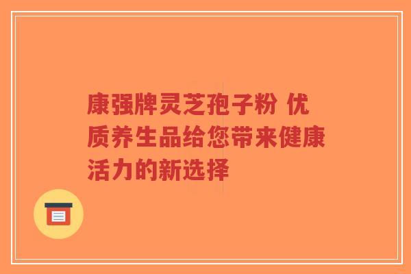 康强牌灵芝孢子粉 优质养生品给您带来健康活力的新选择-第1张图片-超越 康强牌灵芝孢子粉 优质养生品给您带来健康活力的新选择-第1张图片-超越