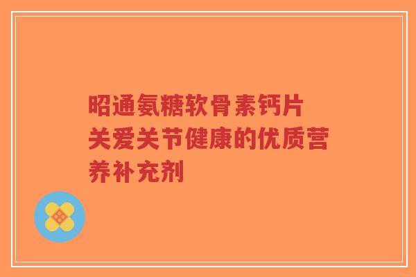 昭通氨糖软骨素钙片 关爱关节健康的优质营养补充剂-第1张图片-超越 昭通氨糖软骨素钙片 关爱关节健康的优质营养补充剂-第1张图片-超越