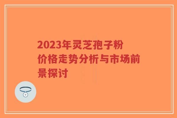 2023年灵芝孢子粉价格走势分析与市场前景探讨-第1张图片-超越