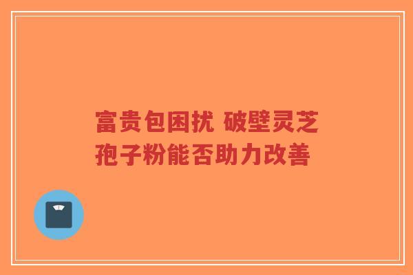富贵包困扰 破壁灵芝孢子粉能否助力改善-第1张图片-超越 富贵包困扰 破壁灵芝孢子粉能否助力改善-第1张图片-超越