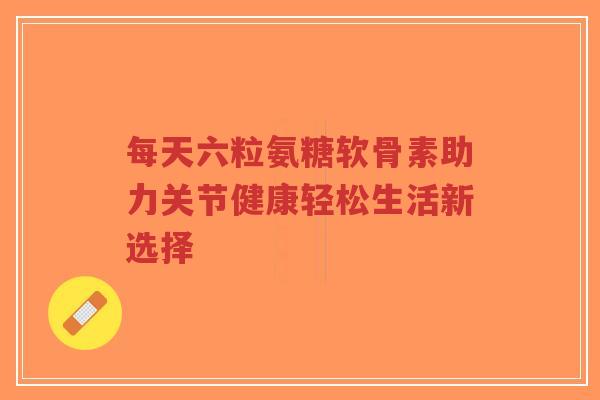 每天六粒氨糖软骨素助力关节健康轻松生活新选择-第1张图片-超越 每天六粒氨糖软骨素助力关节健康轻松生活新选择-第1张图片-超越