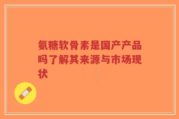 氨糖软骨素是国产产品吗了解其来源与市场现状-第1张图片-超越