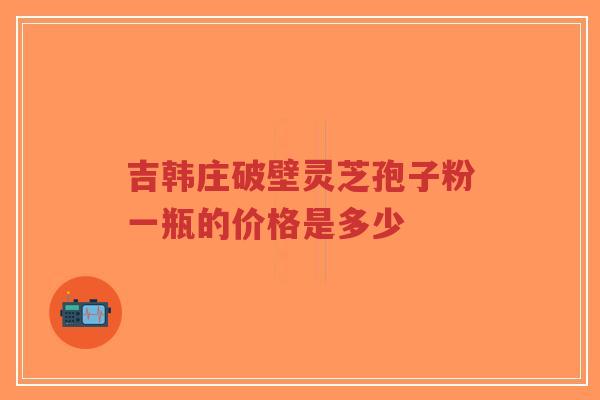 吉韩庄破壁灵芝孢子粉一瓶的价格是多少-第1张图片-超越 吉韩庄破壁灵芝孢子粉一瓶的价格是多少-第1张图片-超越