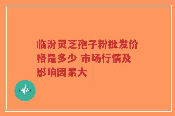临汾灵芝孢子粉批发价格是多少 市场行情及影响因素大-第1张图片-超越 临汾灵芝孢子粉批发价格是多少 市场行情及影响因素大-第1张图片-超越