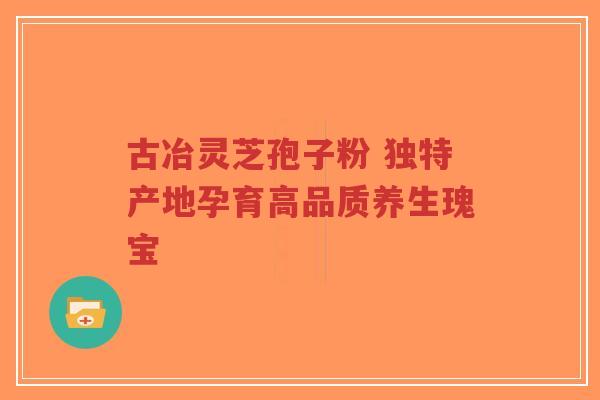 古冶灵芝孢子粉 独特产地孕育高品质养生瑰宝-第1张图片-超越