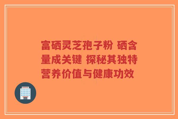 富硒灵芝孢子粉 硒含量成关键 探秘其独特营养价值与健康功效-第1张图片-超越