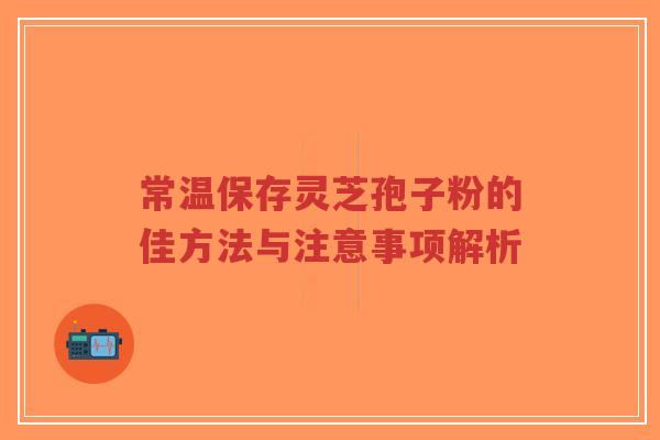 常温保存灵芝孢子粉的佳方法与注意事项解析-第1张图片-超越 常温保存灵芝孢子粉的佳方法与注意事项解析-第1张图片-超越