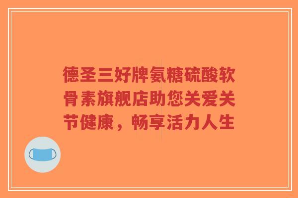 德圣三好牌氨糖硫酸软骨素旗舰店助您关爱关节健康,畅享活力人生-第1张图片-超越 德圣三好牌氨糖硫酸软骨素旗舰店助您关爱关节健康,畅享活力人生-第1张图片-超越