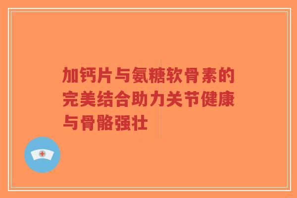 加钙片与氨糖软骨素的完美结合助力关节健康与骨骼强壮-第1张图片-超越