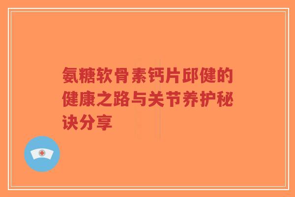 氨糖软骨素钙片邱健的健康之路与关节养护秘诀分享-第1张图片-超越 氨糖软骨素钙片邱健的健康之路与关节养护秘诀分享-第1张图片-超越