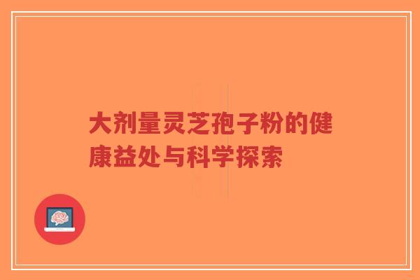 大剂量灵芝孢子粉的健康益处与科学探索-第1张图片-超越