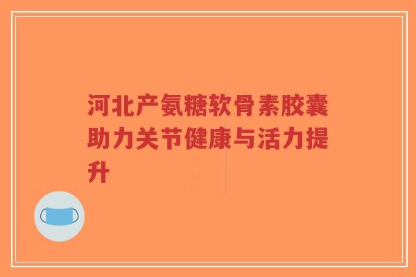 河北产氨糖软骨素胶囊助力关节健康与活力提升-第1张图片-超越