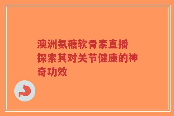 澳洲氨糖软骨素直播 探索其对关节健康的神奇功效-第1张图片-超越
