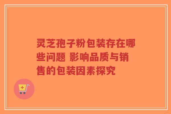 灵芝孢子粉包装存在哪些问题 影响品质与销售的包装因素探究-第1张图片-超越 灵芝孢子粉包装存在哪些问题 影响品质与销售的包装因素探究-第1张图片-超越