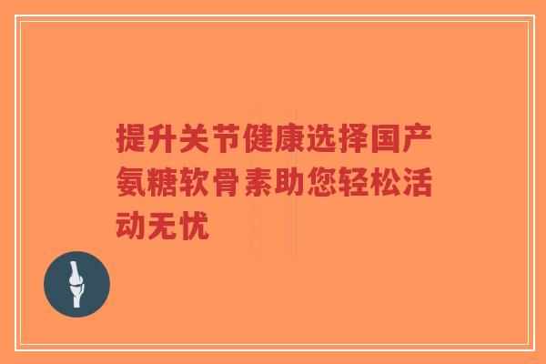 提升关节健康选择国产氨糖软骨素助您轻松活动无忧-第1张图片-超越