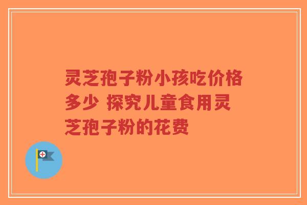 灵芝孢子粉小孩吃价格多少 探究儿童食用灵芝孢子粉的花费-第1张图片-超越 灵芝孢子粉小孩吃价格多少 探究儿童食用灵芝孢子粉的花费-第1张图片-超越