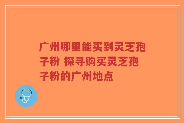 广州哪里能买到灵芝孢子粉 探寻购买灵芝孢子粉的广州地点-第1张图片-超越 广州哪里能买到灵芝孢子粉 探寻购买灵芝孢子粉的广州地点-第1张图片-超越