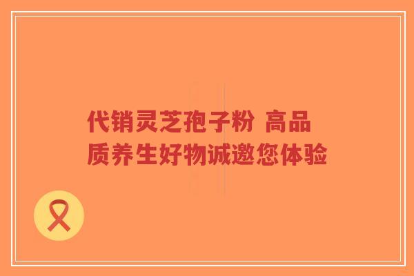 代销灵芝孢子粉 高品质养生好物诚邀您体验-第1张图片-超越 代销灵芝孢子粉 高品质养生好物诚邀您体验-第1张图片-超越