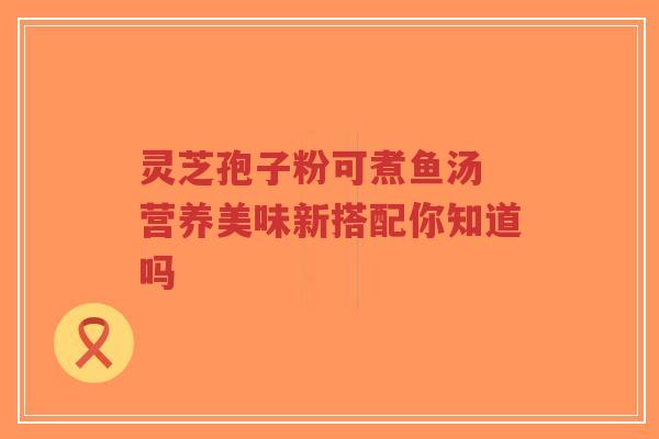 灵芝孢子粉可煮鱼汤 营养美味新搭配你知道吗-第1张图片-超越 灵芝孢子粉可煮鱼汤 营养美味新搭配你知道吗-第1张图片-超越
