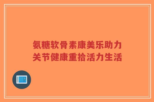 氨糖软骨素康美乐助力关节健康重拾活力生活-第1张图片-超越 氨糖软骨素康美乐助力关节健康重拾活力生活-第1张图片-超越