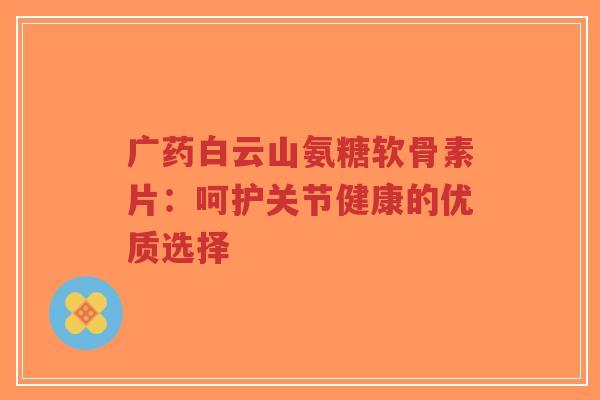 广药白云山氨糖软骨素片:呵护关节健康的优质选择-第1张图片-超越 广药白云山氨糖软骨素片:呵护关节健康的优质选择-第1张图片-超越