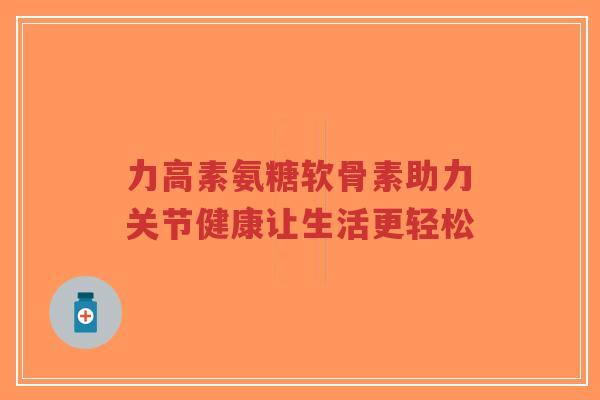 力高素氨糖软骨素助力关节健康让生活更轻松-第1张图片-超越 力高素氨糖软骨素助力关节健康让生活更轻松-第1张图片-超越