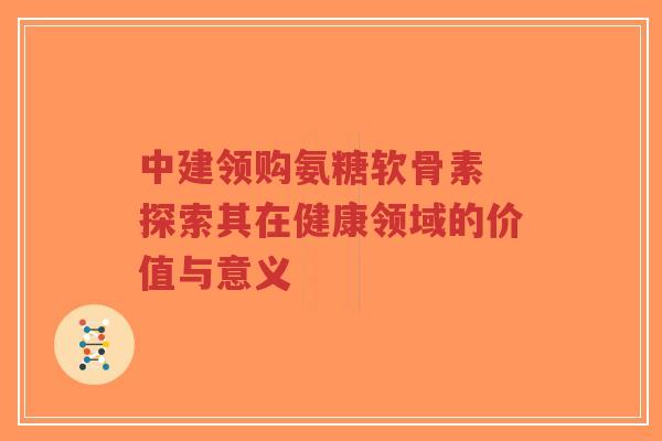 中建领购氨糖软骨素 探索其在健康领域的价值与意义-第1张图片-超越 中建领购氨糖软骨素 探索其在健康领域的价值与意义-第1张图片-超越