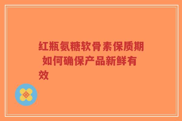 红瓶氨糖软骨素保质期 如何确保产品新鲜有效-第1张图片-超越 红瓶氨糖软骨素保质期 如何确保产品新鲜有效-第1张图片-超越
