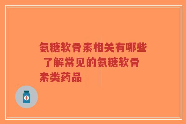氨糖软骨素相关有哪些 了解常见的氨糖软骨素类药品-第1张图片-超越