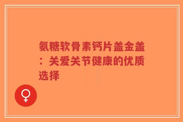 氨糖软骨素钙片盖金盖：关爱关节健康的优质选择-第1张图片-超越