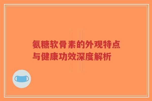 氨糖软骨素的外观特点与健康功效深度解析-第1张图片-超越 氨糖软骨素的外观特点与健康功效深度解析-第1张图片-超越