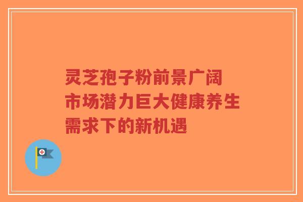 灵芝孢子粉前景广阔 市场潜力巨大健康养生需求下的新机遇-第1张图片-超越 灵芝孢子粉前景广阔 市场潜力巨大健康养生需求下的新机遇-第1张图片-超越