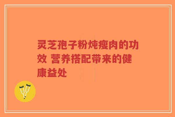 灵芝孢子粉炖瘦肉的功效 营养搭配带来的健康益处-第1张图片-超越 灵芝孢子粉炖瘦肉的功效 营养搭配带来的健康益处-第1张图片-超越