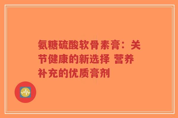 氨糖硫酸软骨素膏：关节健康的新选择 营养补充的优质膏剂-第1张图片-超越