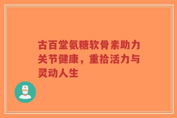古百堂氨糖软骨素助力关节健康,重拾活力与灵动人生-第1张图片-超越 古百堂氨糖软骨素助力关节健康,重拾活力与灵动人生-第1张图片-超越