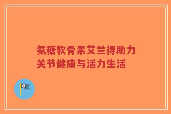 氨糖软骨素艾兰得助力关节健康与活力生活-第1张图片-超越 氨糖软骨素艾兰得助力关节健康与活力生活-第1张图片-超越
