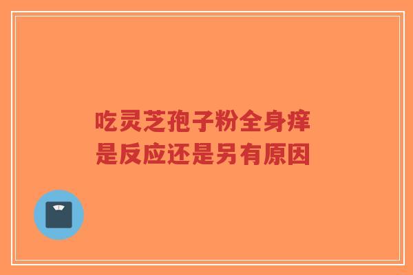 吃灵芝孢子粉全身痒 是反应还是另有原因-第1张图片-超越