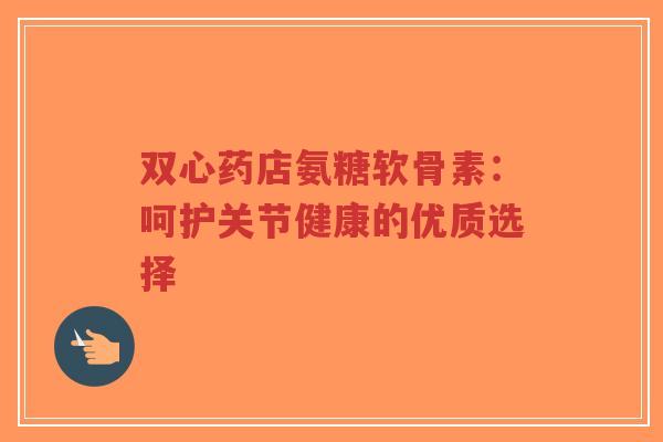 双心药店氨糖软骨素：呵护关节健康的优质选择-第1张图片-超越
