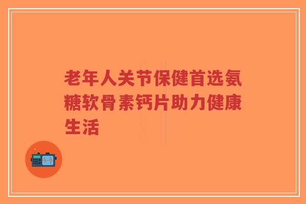老年人关节保健首选氨糖软骨素钙片助力健康生活-第1张图片-超越 老年人关节保健首选氨糖软骨素钙片助力健康生活-第1张图片-超越