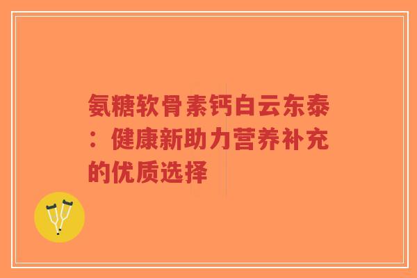 氨糖软骨素钙白云东泰:健康新助力营养补充的优质选择-第1张图片-超越 氨糖软骨素钙白云东泰:健康新助力营养补充的优质选择-第1张图片-超越
