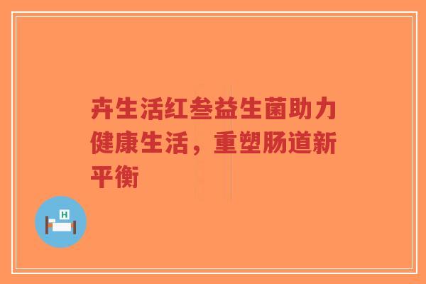 卉生活红叁益生菌助力健康生活,重塑肠道新平衡-第1张图片-超越 卉生活红叁益生菌助力健康生活,重塑肠道新平衡-第1张图片-超越