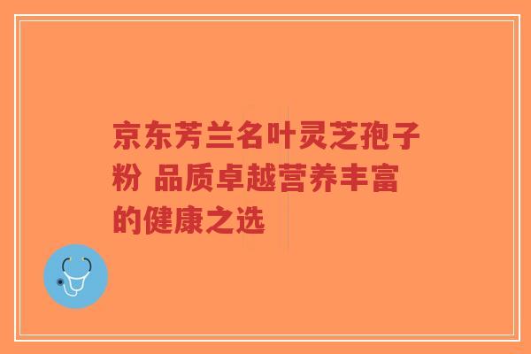 京东芳兰名叶灵芝孢子粉 品质卓越营养丰富的健康之选-第1张图片-超越 京东芳兰名叶灵芝孢子粉 品质卓越营养丰富的健康之选-第1张图片-超越