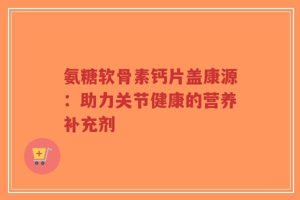 氨糖软骨素钙片盖康源:助力关节健康的营养补充剂-第1张图片-超越 氨糖软骨素钙片盖康源:助力关节健康的营养补充剂-第1张图片-超越