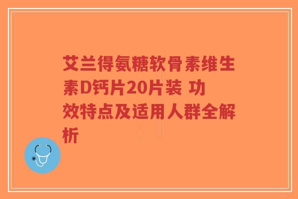 艾兰得氨糖软骨素维生素D钙片20片装 功效特点及适用人群全解析-第1张图片-超越 艾兰得氨糖软骨素维生素D钙片20片装 功效特点及适用人群全解析-第1张图片-超越