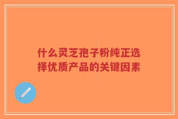 什么灵芝孢子粉纯正选择优质产品的关键因素-第1张图片-超越
