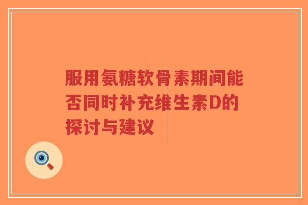 服用氨糖软骨素期间能否同时补充维生素D的探讨与建议-第1张图片-超越