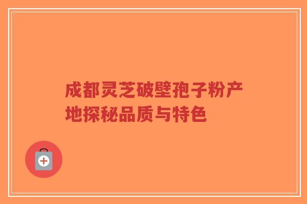 成都灵芝破壁孢子粉产地探秘品质与特色-第1张图片-超越 成都灵芝破壁孢子粉产地探秘品质与特色-第1张图片-超越