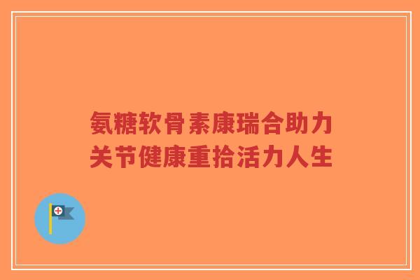 氨糖软骨素康瑞合助力关节健康重拾活力人生-第1张图片-超越 氨糖软骨素康瑞合助力关节健康重拾活力人生-第1张图片-超越