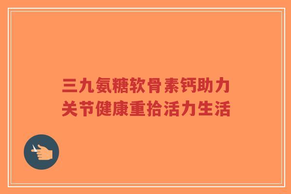 三九氨糖软骨素钙助力关节健康重拾活力生活-第1张图片-超越 三九氨糖软骨素钙助力关节健康重拾活力生活-第1张图片-超越