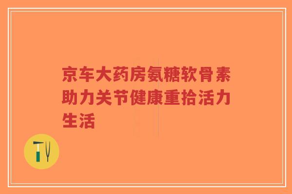 京车大药房氨糖软骨素助力关节健康重拾活力生活-第1张图片-超越 京车大药房氨糖软骨素助力关节健康重拾活力生活-第1张图片-超越